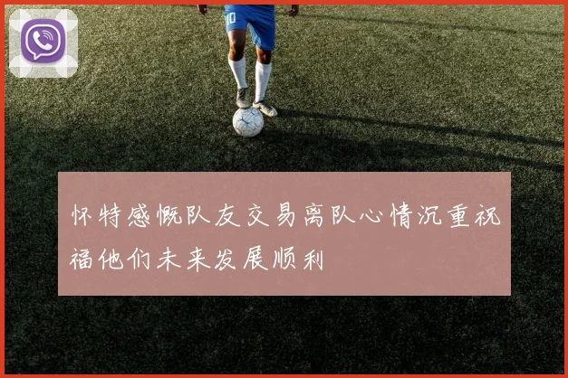 怀特感慨队友交易离队心情沉重祝福他们未来发展顺利