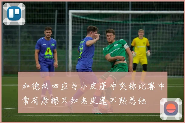 加德纳回应与小皮蓬冲突称比赛中常有摩擦只知老皮蓬不熟悉他