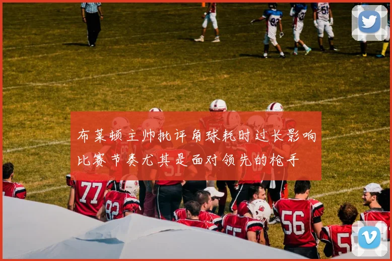 布莱顿主帅批评角球耗时过长影响比赛节奏尤其是面对领先的枪手