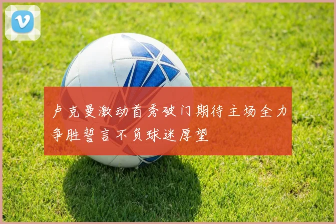 卢克曼激动首秀破门期待主场全力争胜誓言不负球迷厚望