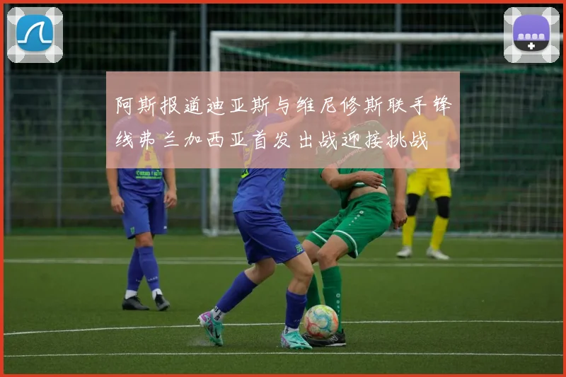 阿斯报道迪亚斯与维尼修斯联手锋线弗兰加西亚首发出战迎接挑战