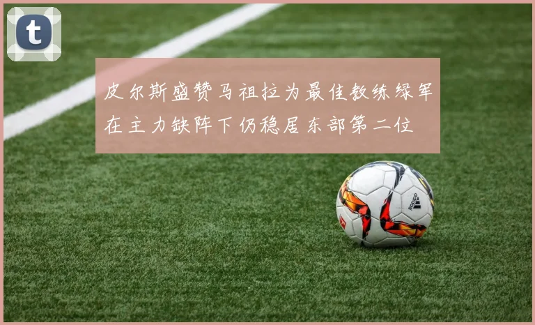 皮尔斯盛赞马祖拉为最佳教练绿军在主力缺阵下仍稳居东部第二位