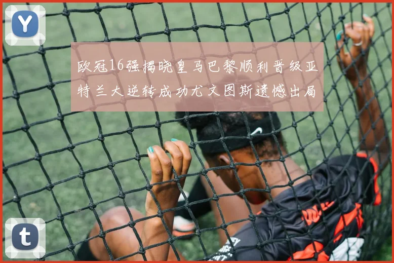 欧冠16强揭晓皇马巴黎顺利晋级亚特兰大逆转成功尤文图斯遗憾出局