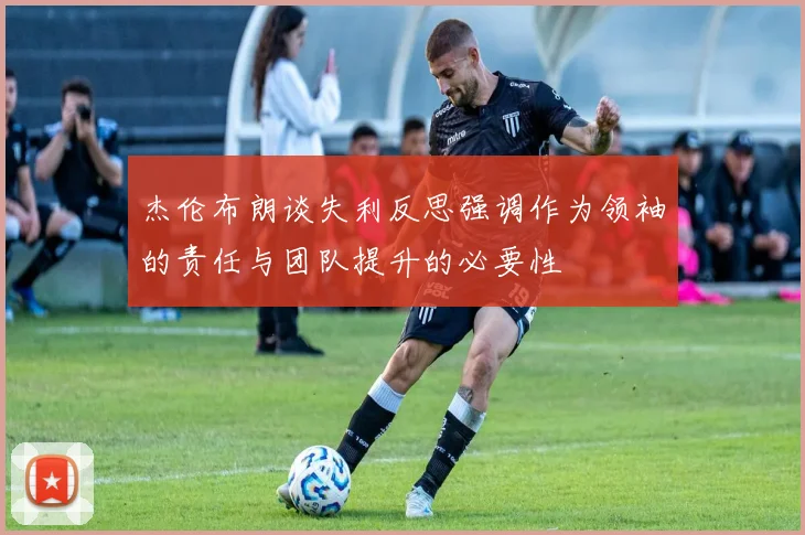 杰伦布朗谈失利反思强调作为领袖的责任与团队提升的必要性