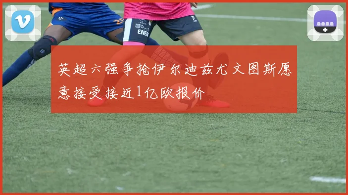 英超六强争抢伊尔迪兹尤文图斯愿意接受接近1亿欧报价