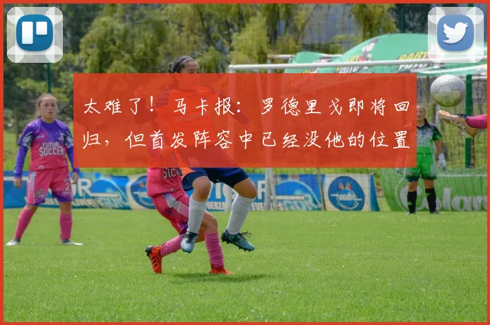 太难了！马卡报：罗德里戈即将回归，但首发阵容中已经没他的位置