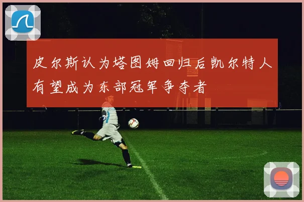 皮尔斯认为塔图姆回归后凯尔特人有望成为东部冠军争夺者
