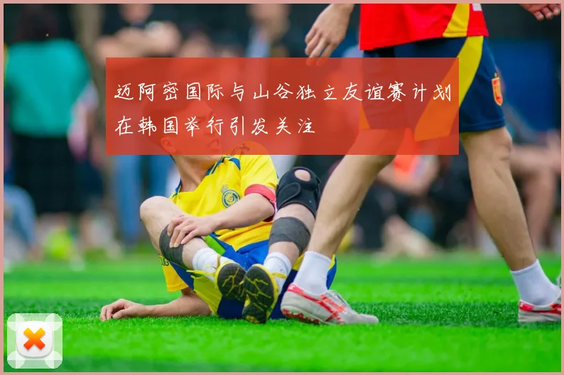迈阿密国际与山谷独立友谊赛计划在韩国举行引发关注