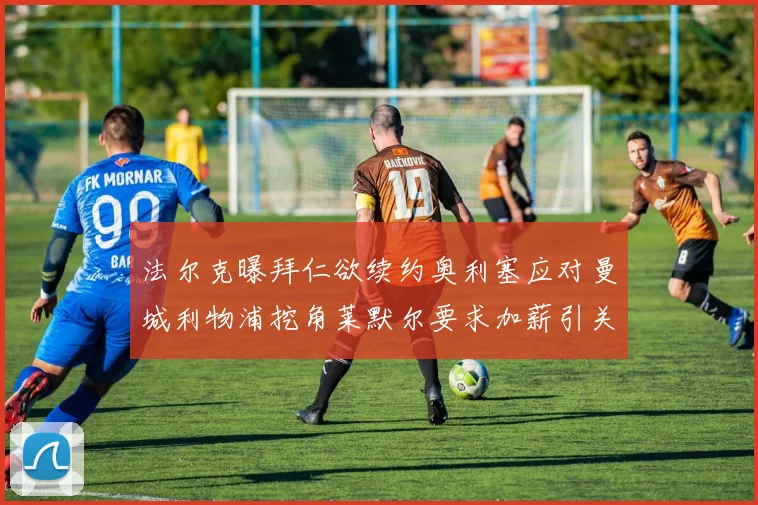 法尔克曝拜仁欲续约奥利塞应对曼城利物浦挖角莱默尔要求加薪引关注