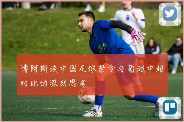 博阿斯谈中国足球禁令与葡超中超对比的深刻思考