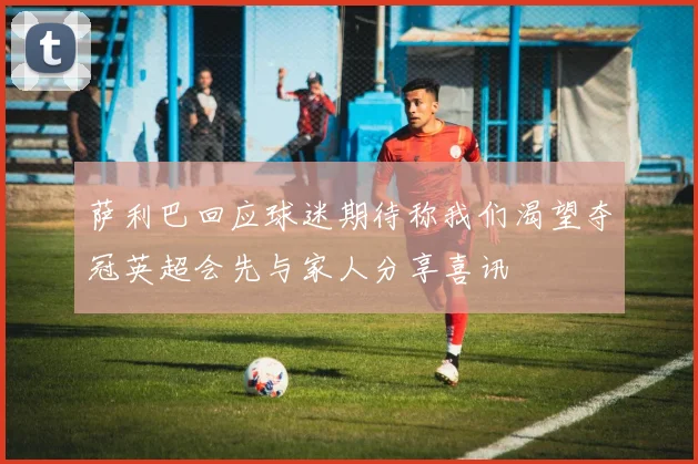 萨利巴回应球迷期待称我们渴望夺冠英超会先与家人分享喜讯