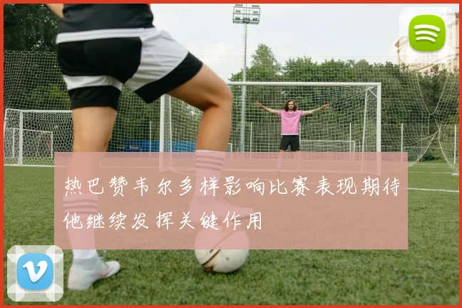 热巴赞韦尔多样影响比赛表现期待他继续发挥关键作用